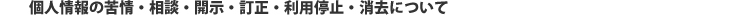 個人情報の苦情・相談・開示・訂正・利用停止・消去について
